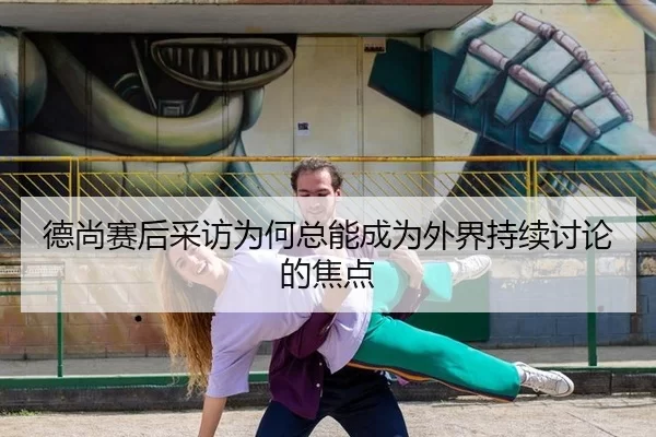德尚赛后采访为何总能成为外界持续讨论的焦点