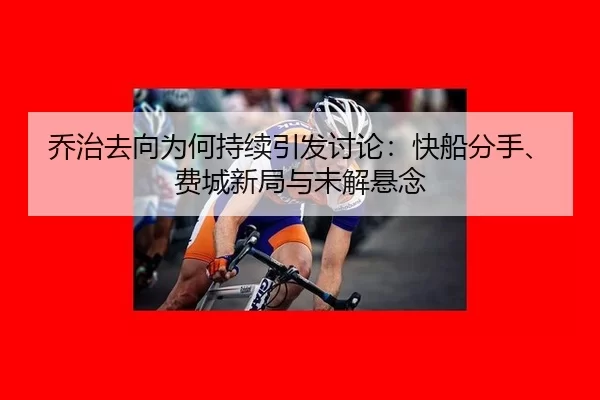 乔治去向为何持续引发讨论：快船分手、费城新局与未解悬念